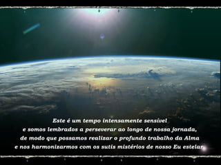 Este é um tempo intensamente sensível
e somos lembrados a perseverar ao longo de nossa jornada,
de modo que possamos realizar o profundo trabalho da Alma
e nos harmonizarmos com os sutis mistérios de nosso Eu estelar.
 