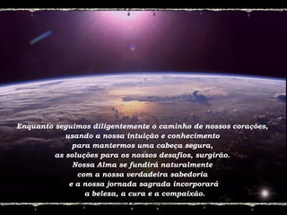 Enquanto seguimos diligentemente o caminho de nossos corações,
usando a nossa intuição e conhecimento
para mantermos uma cabeça segura,
as soluções para os nossos desafios, surgirão.
Nossa Alma se fundirá naturalmente
com a nossa verdadeira sabedoria
e a nossa jornada sagrada incorporará
a beleza, a cura e a compaixão.
 