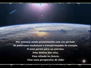 Nós estamos sendo presenteados com um período
de poderosas mudanças e transformações de energia.
O novo portal para as estrelas.
Uma dádiva dos céus.
Uma olhada no futuro.
Uma nova perspectiva de vida!
 