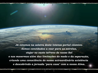 Já estamos na soleira deste intenso portal cósmico.
Somos convidados a voar para as estrelas,
viajar no vasto terreno de nosso Sol
e nos movermos além das limitações do medo e da separação,
criando uma consciência de nossa extraordinária existência
e descobrindo a jornada "para casa" com a nossa Alma.
 