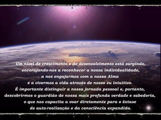 Um nível de crescimento e de desenvolvimento está surgindo,
encorajando-nos a reconhecer a nossa individualidade,
a nos engajarmos com a nossa Alma
e a vivermos a vida através de nosso eu intuitivo.
É importante distinguir a nossa jornada pessoal e, portanto,
descobrirmos o guardião de nossa mais profunda verdade e sabedoria,
o que nos capacita a voar diretamente para o êxtase
de auto-realização e da consciência expandida.
 
