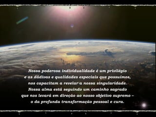 Nossa poderosa individualidade é um privilégio
e as dádivas e qualidades especiais que possuímos,
nos capacitam a revelar a nossa singularidade.
Nossa alma está seguindo um caminho sagrado
que nos levará em direção ao nosso objetivo supremo –
o da profunda transformação pessoal e cura.
 