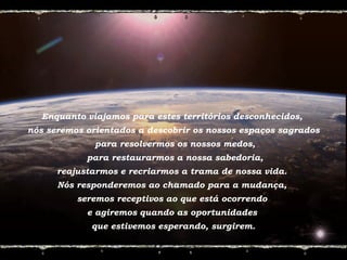 Enquanto viajamos para estes territórios desconhecidos,
nós seremos orientados a descobrir os nossos espaços sagrados
para resolvermos os nossos medos,
para restaurarmos a nossa sabedoria,
reajustarmos e recriarmos a trama de nossa vida.
Nós responderemos ao chamado para a mudança,
seremos receptivos ao que está ocorrendo
e agiremos quando as oportunidades
que estivemos esperando, surgirem.
 