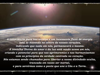 A consciência pura nos envolve e um incessante fluxo de energia
está se movendo no centro de nossos corações,
indicando que nada em nós, permanecerá o mesmo.
A centelha Divina do amor e da luz está sendo acesa em nós,
criando o potencial para que nos aprimoremos e nos harmonizemos
com os princípios da verdade centrada no coração.
Nós estamos sendo chamados para libertar a nossa divindade oculta,
trancada em nosso ser mortal,
e para servirmos como a ponte que une o Céu e a Terra.
 