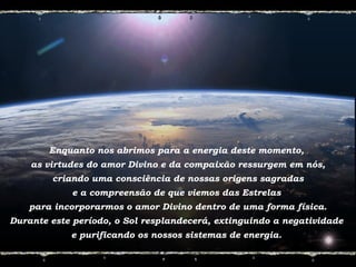 Enquanto nos abrimos para a energia deste momento,
as virtudes do amor Divino e da compaixão ressurgem em nós,
criando uma consciência de nossas origens sagradas
e a compreensão de que viemos das Estrelas
para incorporarmos o amor Divino dentro de uma forma física.
Durante este período, o Sol resplandecerá, extinguindo a negatividade
e purificando os nossos sistemas de energia.
 
