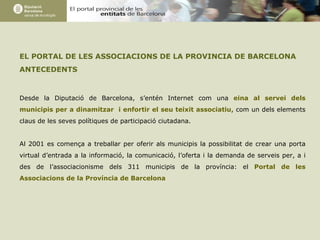 EL PORTAL DE LES ASSOCIACIONS DE LA PROVINCIA DE BARCELONA ANTECEDENTS Desde la Diputació de Barcelona, s’entén Internet com una  eina al servei dels municipis per a dinamitzar  i enfortir el seu teixit associatiu , com un dels elements claus de les seves polítiques de participació ciutadana. Al 2001 es comença a treballar per oferir als municipis la possibilitat de crear una porta virtual d’entrada a la informació, la comunicació, l’oferta i la demanda de serveis per, a i des de l’associacionisme dels 311 municipis de la província: el  Portal de les Associacions de la Província de Barcelona 