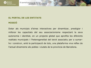 EL PORTAL DE LES ENTITATS MISSIÓ Dotar als municipis d’eines interactives per dinamitzar, prestigiar i millorar les capacitats del seu associacionisme respectant la seva autonomia i identitat, en un projecte global que aprofita les diferents realitats municipals i l’heterogeneïtat del teixit associatiu per a sumar-ho i construir, amb la participació de tots, una plataforma viva reflex de l’actual dinamisme als pobles i ciutats de la província de Barcelona.   