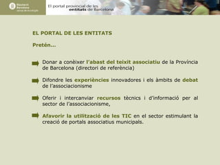 EL PORTAL DE LES ENTITATS Pretén... Donar a conèixer  l’abast del teixit associatiu  de la Província de Barcelona (directori de referència) Difondre les  experiències  innovadores i els àmbits de  debat  de l’associacionisme Oferir i intercanviar  recursos  tècnics i d’informació per al sector de l’associacionisme,  Afavorir la utilització de les TIC  en el sector estimulant la creació de portals associatius municipals.  