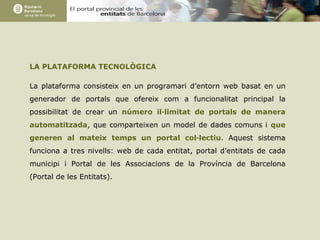LA PLATAFORMA TECNOLÒGICA La plataforma consisteix en un programari d’entorn web basat en un generador de portals que ofereix com a funcionalitat principal la possibilitat de crear un  número il·limitat de portals de manera automatitzada , que comparteixen un model de dades comuns i  que generen al mateix temps un portal col·lectiu . Aquest sistema funciona a tres nivells: web de cada entitat, portal d’entitats de cada municipi i Portal de les Associacions de la Província de Barcelona (Portal de les Entitats). 