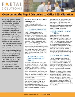 Overcoming the Top 5 Obstacles to Office 365 Migration
www.portalsolutions.net | 1-240-406-9960
Top 5 Obstacles To Your Office
365 Migration
These are the top five obstacles
organizations often face during an Office
365 migration.
1.	SECURITY CONCERNS:
The first hurdle is getting people
comfortable with the idea of cloud
applications and educating them on data
security in the cloud. Cloud migration often
prompts a natural anxiety among people
who are used to having their information
stored on-premises, in tangible servers
that run in the back room and applications
installed on their desktop PCs.
Even when users understand the advantages
of the cloud and how data is secured in a
multi-tenant environment, moving familiar
applications into the cloud may initially feel
like a loss — a loss of security, control and
familiarity.
2.	INABILITY TO MEET
UNIQUE BUSINESS
NEEDS:
Every organization develops its own ways
of doing things, for better or for worse, and
many operate under tight regulations. When
moving to a cloud service, the solution
must be flexible enough to accommodate
existing business processes and security
needs. If implementing Office 365 required
your company to radically change the best
aspects of how it works, making that change
would be disruptive at best and utterly
untenable at worst.
Many organizations currently operate in
hybrid IT environments. In other words,
they keep certain data and resources
on-premises, while putting others in
SharePoint Online and Office 365. For federal
contractors and organizations in heavily
regulated industries, cloud solutions need
to accommodate specific data security
requirements. These organizations may
want to keep sensitive information in an on-
premises or internally managed data center,
while moving email, SharePoint sites and
corporate intranet to Office 365.
3.	RESISTANCE TO NEW
TOOLS:
Once users have time to rationalize it,
there’s really no terrifying leap between
the familiar Office productivity tools and
using Office 365. There’s still Outlook and
Word — the same toolset and functionality
— but it’s a new Outlook and a new Word.
And then there are new functionalities,
such as SharePoint and Yammer. Too often,
companies fail to anticipate resistance to
seemingly small changes. At minimum,
expect some users to dig in their heels or
drag their feet. If the changes come across as
radical and capricious, expect open revolt.
4.	LACK OF PLANNING:
The fourth obstacle stems from lack of
planning. Too often, companies want to
simply roll out the new solution as quickly
as possible and be done with it. But it’s
important to properly plan your Office 365
migration and develop a strategy for rolling
out additional functionality over time, or
you risk overwhelming users. The rollout
plan or roadmap usually involves addressing
email first and pushing out the Exchange
migration. Following that would involve a
prioritized schedule of functionality that
would involve SharePoint Online, Yammer
and perhaps Lync. Any of these may be
combined with the initial Exchange migration
and would likely be determined based on
the solution from which the organization
might be moving (Google apps, earlier Office
versions, etc.).
Just as employees start feeling
comfortable with the latest on-
premises version of Outlook,
the company decides it’s time
to take advantage of the cloud
with an Office 365 migration.
Now Outlook looks different,
and there are new tools people
are supposed to use, like
SharePoint and Yammer. When
companies introduce lots of
new functionality with little
preparation, they leave many
users wondering just how to use
these tools and why they should
bother learning them.
It sounds a bit paradoxical, but
if you want a smooth Office 365
migration, the key is planning
for obstacles along the way,
rather than counting on smooth,
continuous progress. This tip
sheet looks at five obstacles
companies often encounter
at the outset of an Office
365 migration and suggests
strategies for overcoming them.
 
