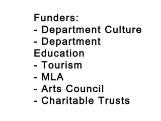 Funders: - Department Culture - Department Education - Tourism - MLA - Arts Council - Charitable Trusts 