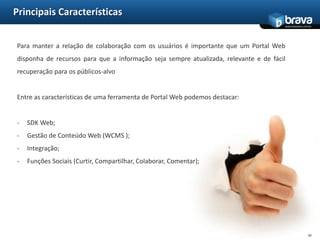 Principais CaracterísticasPara manter a relação de colaboração com os usuários é importante que um Portal Web disponha de recursos para que a informação seja sempre atualizada, relevante e de fácil recuperação para os públicos-alvoEntre as características de uma ferramenta de Portal Web podemos destacar:SDK Web;