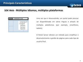 Principais CaracterísticasSDK Web - Páginas públicas e privadasFerramentas de Portais facilitam a construção de aplicações na intenet, pois permitem mostrar conteúdo diferente, dependendo se o usuárioestá autenticado.Por exemplo, um site de um banco pode apresentar um conjunto de páginas que descrevem seus serviços, ofertas especiais e detalhes para um contexto disponível a todos, porém, após o login do cliente, conteúdos privados podem estar disponíveis, tais como informações de conta, pagamentos, empréstimos, etc.11
