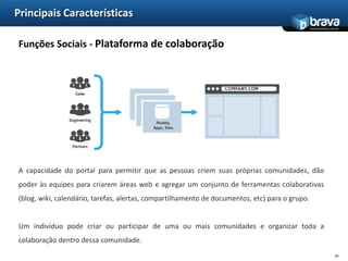 Principais CaracterísticasIntegração - Plataforma de integração de interfaceEmpresas muitas vezes têm um número muito grande de sites e aplicações web que os usuários acessam regularmente. Uma maneira de melhorar a experiência e aumentar a produtividade do usuário é agregar estes vários sites e aplicativos existentes em um único portal, com uma única interface.17