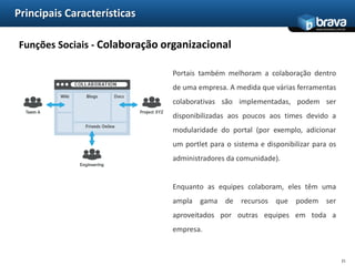 Principais CaracterísticasIntegração - Plataforma de integração corporativaIntegrações também podem incluir sistemas externos. Sistemas de ERP são muitas vezes integradas em um portal, mostrando o status e alertas e permitindo realização de transações como por exemplo colocação de pedidos ou aprovação de pagamentos. Ao invés de links para cada sistema, um portal pode incluir um ou mais portlets, disponibilizando dados de sistemas externos.18