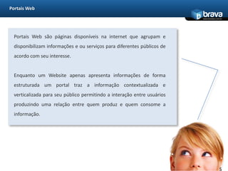 Portais WebPortais Web são páginas disponíveis na internet que agrupam e disponibilizam informações e ou serviços para diferentes públicos de acordo com seu interesse.Enquanto um Website apenas apresenta informações de forma estruturada um portal traz a informação contextualizada e verticalizada para seu público permitindo a interação entre usuários produzindo uma relação entre quem produz e quem consome a informação.5
