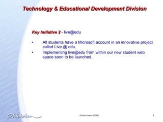 Key Initiative 2  -  [email_address] All students have a Microsoft account in an innovative project called Live @ edu.  Implementing live@edu from within our new student web space soon to be launched.   Technology & Educational Development Division 