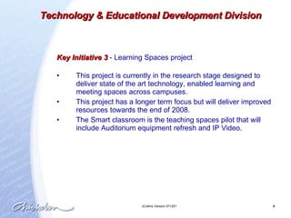 Key Initiative 3  -  Learning Spaces project This project is currently in the research stage designed to deliver state of the art technology, enabled learning and meeting spaces across campuses.  This project has a longer term focus but will deliver improved resources towards the end of 2008.  The Smart classroom is the teaching spaces pilot that will include Auditorium equipment refresh and IP Video. Technology & Educational Development Division 