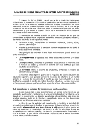 3. CAMBIO DE MODELO EDUCATIVO: EL ESPACIO EUROPEO DE EDUCACIÓN
                                                       SUPERIOR


       El proceso de Bolonia (1999), con el que se inicia desde las instituciones
universitarias la respuesta a los cambios importantes que está experimentando el
entorno global de la educación superior en Europa, se sigue desarrollando, en estos
momentos, como un proceso imparable y que tiene fecha límite, por lo que son ya
numerosas las iniciativas que desde casi todas la universidades europeas se están
desarrollando y que buscan el objetivo común de la armonización de los sistemas
educativos de educación superior.
       La declaración de Bolonia supone un punto de inflexión en el que las
universidades europeas inician un proceso de cambio, proceso cuyo espíritu descansa,
de manera resumida, en los siguientes puntos:
       Desarrollar Europa, fortaleciendo su dimensión intelectual, cultural, social,
       científica y tecnológica.
       Asegurar que el atractivo de la educación superior europea es tan alto como el
       de sus tradiciones culturales.
       Estos principios se concretan en tres metas fundamentales que se derivan de
dicha declaración:
       La competitividad o capacidad para atraer estudiantes europeos y de otros
       países.
       La empleabilidad, centrando el aprendizaje en aquello que es relevante para
       el mercado de trabajo y teniendo un sistema claro que certifique que esos
       resultados son alcanzados.
       La movilidad interna y externa de estudiantes, profesores y personal de
       administración y servicios.
         En resumen, estos objetivos quieren ser la respuesta del sistema educativo de
educación superior a dos grandes fuerzas: la necesidad de adaptarse a un mundo
global y la sociedad del conocimiento. Y puesto que esta nueva situación es la que
justifica la necesidad de cambio de modelo docente o educativo, vamos a centrarnos
en las consecuencias que para la enseñanza universitaria tiene esta nueva realidad.


3.1. Los retos de la sociedad del conocimiento y del aprendizaje
       En este nuevo siglo se está experimentando un cambio en la mayoría de las
sociedades que transitan, rápidamente, de una economía basada en la industria a una
basada en el conocimiento. Los desafíos que plantea este cambio han sido objeto de
amplios estudios, tanto en la literatura especializada, como en los documentos
emitidos por los diferentes organismos europeos.
       La idea de que la sociedad del conocimiento es también la sociedad del
aprendizaje está íntimamente ligada a la comprensión de la educación en un contexto
más amplio: el aprendizaje a lo largo de toda la vida, donde el sujeto precisa ser
capaz de manipular el conocimiento, de ponerlo al día, de seleccionar lo que es
apropiado para un contexto específico, de aprender permanentemente, de entender lo
que se aprende… y todo ello de tal forma que pueda adaptarlo a nuevas situaciones
que se transforman rápidamente.



                                                                                   10
 