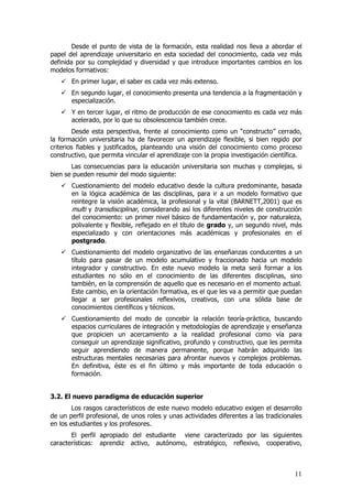 Desde el punto de vista de la formación, esta realidad nos lleva a abordar el
papel del aprendizaje universitario en esta sociedad del conocimiento, cada vez más
definida por su complejidad y diversidad y que introduce importantes cambios en los
modelos formativos:
       En primer lugar, el saber es cada vez más extenso.
       En segundo lugar, el conocimiento presenta una tendencia a la fragmentación y
       especialización.
       Y en tercer lugar, el ritmo de producción de ese conocimiento es cada vez más
       acelerado, por lo que su obsolescencia también crece.
        Desde esta perspectiva, frente al conocimiento como un “constructo” cerrado,
la formación universitaria ha de favorecer un aprendizaje flexible, si bien regido por
criterios fiables y justificados, planteando una visión del conocimiento como proceso
constructivo, que permita vincular el aprendizaje con la propia investigación científica.
       Las consecuencias para la educación universitaria son muchas y complejas, si
bien se pueden resumir del modo siguiente:
       Cuestionamiento del modelo educativo desde la cultura predominante, basada
       en la lógica académica de las disciplinas, para ir a un modelo formativo que
       reintegre la visión académica, la profesional y la vital (BARNETT,2001) que es
       multi y transdisciplinar, considerando así los diferentes niveles de construcción
       del conocimiento: un primer nivel básico de fundamentación y, por naturaleza,
       polivalente y flexible, reflejado en el título de grado y, un segundo nivel, más
       especializado y con orientaciones más académicas y profesionales en el
       postgrado.
       Cuestionamiento del modelo organizativo de las enseñanzas conducentes a un
       título para pasar de un modelo acumulativo y fraccionado hacia un modelo
       integrador y constructivo. En este nuevo modelo la meta será formar a los
       estudiantes no sólo en el conocimiento de las diferentes disciplinas, sino
       también, en la comprensión de aquello que es necesario en el momento actual.
       Este cambio, en la orientación formativa, es el que les va a permitir que puedan
       llegar a ser profesionales reflexivos, creativos, con una sólida base de
       conocimientos científicos y técnicos.
       Cuestionamiento del modo de concebir la relación teoría-práctica, buscando
       espacios curriculares de integración y metodologías de aprendizaje y enseñanza
       que propicien un acercamiento a la realidad profesional como vía para
       conseguir un aprendizaje significativo, profundo y constructivo, que les permita
       seguir aprendiendo de manera permanente, porque habrán adquirido las
       estructuras mentales necesarias para afrontar nuevos y complejos problemas.
       En definitiva, éste es el fin último y más importante de toda educación o
       formación.


3.2. El nuevo paradigma de educación superior
        Los rasgos característicos de este nuevo modelo educativo exigen el desarrollo
de un perfil profesional, de unos roles y unas actividades diferentes a las tradicionales
en los estudiantes y los profesores.
       El perfil apropiado del estudiante viene caracterizado por las siguientes
características: aprendiz activo, autónomo, estratégico, reflexivo, cooperativo,



                                                                                      11
 
