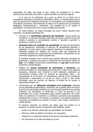 responsable. Sin duda, esto exige un gran cambio de mentalidad en la cultura
dominante del alumnado universitario y requiere también una atención especial.
        En el caso de los profesores, tal y como se afirma en el informe de la
investigación realizada por el equipo de VARCÁRCEL (2003), un requisito básico para el
logro de algunos de los objetivos del proceso de convergencia es la profesionalización
del profesor universitario. Esta afirmación se traduce en la exigencia de una formación
pedagógica institucionalizada y sistemática, cuya finalidad sea la de facilitar el
aprendizaje y la construcción de sus nuevas competencias docentes.
      De modo sintético, los rasgos principales del nuevo modelo educativo para
responder a los desafíos planteados son:
       Centrado en el aprendizaje autónomo del estudiante, aunque guiado por
       el profesor, lo cual exige el trabajo cooperativo de ambos y propone el giro del
       enseñar al aprender y, principalmente, enseñar a “aprender a aprender” y
       aprender a lo largo de la vida.
       Orientado hacia los resultados de aprendizaje (no hacia los descriptores
       de las asignaturas), expresados en términos de competencias genéricas y
       específicas. En este proceso cobra especial importancia la adaptación de los
       programas antiguos por objetivos (en muchos casos sólo programas de
       contenidos disciplinares) a programas por competencias y subordinación de los
       contenidos disciplinares a dichas competencias.
       El contenido disciplinar será el vehículo para plantear diferentes estrategias de
       aprendizaje y enseñanza que logren la integración del conocimiento teórico (el
       qué), con el cómo (conocimiento procedimental) y el por qué (conocimiento
       condicional, contextualizado).
       Definido por nuevas actividades de aprendizaje y enseñanza. Los
       profesores decidirán las metodologías pertinentes para el logro de los objetivos
       propuestos, utilizando como referente el perfil académico profesional, los
       conocimientos actuales sobre los procesos de aprendizaje eficaz y las
       características de la formación en competencias, además de las condiciones
       estructurales y organizativas en las que se vayan a llevar a cabo dichas
       actividades, como por ejemplo, los espacios, el tamaño de los grupos, la
       organización docente, etc.
       Caracterizado por una utilización estratégica de la evaluación, integrada
       con las actividades de aprendizaje y enseñanza. No es posible hablar de innovar
       el proceso de aprendizaje-enseñanza sin una innovación paralela de la actividad
       evaluativa. Los estudiantes no modificarán su forma de aprender si sus
       aprendizajes van a seguir evaluándose según prácticas anteriores. Del mismo
       modo, los profesores no mejorarán su enseñanza, asumiendo una perspectiva
       profesional de su tarea, si no someten su enseñanza y sus prácticas educativas
       a procesos de evaluación que orienten la mejora y que, incluso, reconozcan la
       calidad docente.
       En términos generales, los criterios que deben guiar los cambios en la
       evaluación se pueden resumir del siguiente modo (ZABALZA, 2001).
       o   Ayudar a los alumnos a desarrollar sus capacidades: ser formativa.
       o   Referirse a todos los objetivos formativos: ser integradora.
       o   Integrarse en el desarrollo habitual del proceso de aprendizaje-enseñanza.
       o   Ser coherentes con el estilo de trabajo en el aula.


                                                                                     12
 