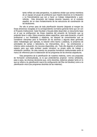 tanto reñida con esta perspectiva, no podemos olvidar que somos miembros
           de un equipo (el grupo de profesores que imparte docencia en la titulación)
           y no francotiradores que van a hacer un trabajo independiente y auto-
           referido. Esta dimensión del trabajo docente requiere, en el contexto
           español, de un claro fortalecimiento de las estructuras de coordinación de
           las titulaciones.
        Por ello el primer paso de toda planificación docente (dejando al margen las
líneas directrices recogidas en la correspondiente normativa general) tiene que ver con
el Proyecto Institucional. Cada Facultad o Escuela debe desarrollar un documento base
en el que se prefiguraran las líneas maestras del proyecto de formación que se
pretende llevar a cabo. Estos proyectos deben especificar, para cada titulación, el perfil
profesional y sus finalidades y objetivos, los bloques de conocimientos que se
consideran relevantes para la formación de los alumnos y algunas ideas generales
sobre metodología (por ejemplo, la relación entre teoría y prácticas, la presencia de
actividades de campo o laboratorio, los intercambios, etc.), las orientaciones y
criterios sobre evaluación, los recursos disponibles, etc. Todo ello dejando el suficiente
espacio para que cada profesor pueda introducir su propio estilo de trabajo y
orientación científica. De esta manera los proyectos formativos institucionales serán el
marco de referencia para la elaboración de los programas de las diversas asignaturas.
        Esta perspectiva de la planificación de nuestras materias, como una propuesta
de formación contextualizada, es la que pretendemos propiciar: iremos señalando,
paso a paso, las diversas decisiones que, como docentes, debemos adoptar tanto en lo
que se refiere a la planificación macro (la configuración del Plan de Estudios) como a la
planificación micro (los programas docentes de las materias).




                                                                                       16
 