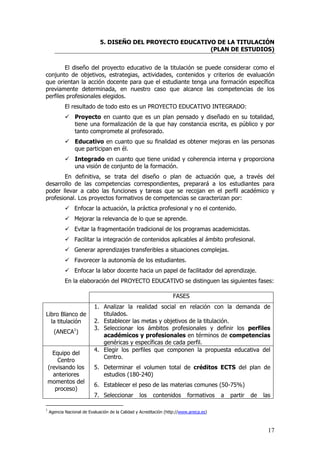 5. DISEÑO DEL PROYECTO EDUCATIVO DE LA TITULACIÓN
                                                             (PLAN DE ESTUDIOS)


        El diseño del proyecto educativo de la titulación se puede considerar como el
conjunto de objetivos, estrategias, actividades, contenidos y criterios de evaluación
que orientan la acción docente para que el estudiante tenga una formación específica
previamente determinada, en nuestro caso que alcance las competencias de los
perfiles profesionales elegidos.
            El resultado de todo esto es un PROYECTO EDUCATIVO INTEGRADO:
                 Proyecto en cuanto que es un plan pensado y diseñado en su totalidad,
                 tiene una formalización de la que hay constancia escrita, es público y por
                 tanto compromete al profesorado.
                 Educativo en cuanto que su finalidad es obtener mejoras en las personas
                 que participan en él.
                 Integrado en cuanto que tiene unidad y coherencia interna y proporciona
                 una visión de conjunto de la formación.
       En definitiva, se trata del diseño o plan de actuación que, a través del
desarrollo de las competencias correspondientes, preparará a los estudiantes para
poder llevar a cabo las funciones y tareas que se recojan en el perfil académico y
profesional. Los proyectos formativos de competencias se caracterizan por:
                 Enfocar la actuación, la práctica profesional y no el contenido.
                 Mejorar la relevancia de lo que se aprende.
                 Evitar la fragmentación tradicional de los programas academicistas.
                 Facilitar la integración de contenidos aplicables al ámbito profesional.
                 Generar aprendizajes transferibles a situaciones complejas.
                 Favorecer la autonomía de los estudiantes.
                 Enfocar la labor docente hacia un papel de facilitador del aprendizaje.
            En la elaboración del PROYECTO EDUCATIVO se distinguen las siguientes fases:

                                                                   FASES
                           1. Analizar la realidad social en relación con la demanda de
Libro Blanco de               titulados.
  la titulación            2. Establecer las metas y objetivos de la titulación.
                           3. Seleccionar los ámbitos profesionales y definir los perfiles
      (ANECA1)
                              académicos y profesionales en términos de competencias
                              genéricas y específicas de cada perfil.
                           4. Elegir los perfiles que componen la propuesta educativa del
      Equipo del
                              Centro.
        Centro
    (revisando los         5. Determinar el volumen total de créditos ECTS del plan de
      anteriores              estudios (180-240)
    momentos del
                           6. Establecer el peso de las materias comunes (50-75%)
       proceso)
                           7. Seleccionar         los    contenidos       formativos    a   partir   de   las

1
    Agencia Nacional de Evaluación de la Calidad y Acreditación (http://www.aneca.es)



                                                                                                            17
 