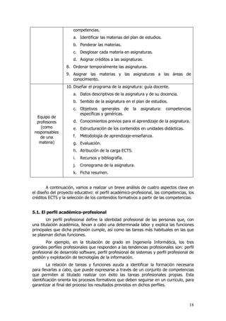 competencias.
                      a. Identificar las materias del plan de estudios.
                      b. Ponderar las materias.
                      c. Desglosar cada materia en asignaturas.
                      d. Asignar créditos a las asignaturas.
                   8. Ordenar temporalmente las asignaturas.
                   9. Asignar las materias y las asignaturas a las áreas de
                      conocimiento.
                   10. Diseñar el programa de la asignatura: guía docente.
                      a. Datos descriptivos de la asignatura y de su docencia.
                      b. Sentido de la asignatura en el plan de estudios.
                      c. Objetivos generales de         la   asignatura:   competencias
                         específicas y genéricas.
   Equipo de
  profesores          d. Conocimientos previos para el aprendizaje de la asignatura.
     (como            e. Estructuración de los contenidos en unidades didácticas.
 responsables
    de una            f.   Metodología de aprendizaje-enseñanza.
    materia)          g. Evaluación.
                      h. Atribución de la carga ECTS.
                      i.   Recursos y bibliografía.
                      j.   Cronograma de la asignatura.
                      k. Ficha resumen.


        A continuación, vamos a realizar un breve análisis de cuatro aspectos clave en
el diseño del proyecto educativo: el perfil académico-profesional, las competencias, los
créditos ECTS y la selección de los contenidos formativos a partir de las competencias.


5.1. El perfil académico-profesional
        Un perfil profesional define la identidad profesional de las personas que, con
una titulación académica, llevan a cabo una determinada labor y explica las funciones
principales que dicha profesión cumple, así como las tareas más habituales en las que
se plasman dichas funciones.
       Por ejemplo, en la titulación de grado en Ingeniería Informática, los tres
grandes perfiles profesionales que responden a las tendencias profesionales son: perfil
profesional de desarrollo software, perfil profesional de sistemas y perfil profesional de
gestión y explotación de tecnologías de la información.
         La relación de tareas y funciones ayuda a identificar la formación necesaria
para llevarlas a cabo, que puede expresarse a través de un conjunto de competencias
que permiten al titulado realizar con éxito las tareas profesionales propias. Esta
identificación orienta los procesos formativos que deben seguirse en un currículo, para
garantizar al final del proceso los resultados previstos en dichos perfiles.



                                                                                       18
 
