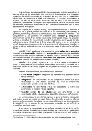 En la definición que plantea el INEM, las competencias profesionales definen el
ejercicio eficaz de las capacidades que permiten el desempeño de una ocupación,
respecto a los niveles requeridos en el empleo. Es algo más que el conocimiento
técnico que hace referencia al saber y al saber-hacer. El concepto de competencia
engloba, no sólo las capacidades requeridas para el ejercicio de una actividad
profesional, sino también un conjunto de comportamientos, facultad de análisis, toma
de decisiones, transmisión de información, etc., considerados necesarios para el pleno
desempeño de la ocupación.
        Por su parte, en el Proyecto Tuning, las competencias tienden a transmitir el
significado de lo que la persona “es capaz de” o “es competente para” ejecutar, el
grado de preparación, suficiencia o responsabilidad para ciertas tareas. Además, … las
competencias y las destrezas se entienden como conocer y comprender
(conocimiento teórico de un campo académico), saber cómo actuar (la aplicación
práctica y operativa del conocimiento a ciertas situaciones), saber cómo ser (los
valores como parte integrante de la forma de percibir a otros y vivir en un contexto
social). Las competencias representan una combinación de atributos que describen el
nivel o grado de suficiencia con que una persona es capaz de desempeñarlos (págs.
79-80).
        LASNIER (2000) señala que una competencia es un saber hacer complejo
resultado de la integración, movilización y adecuación de capacidades y habilidades
(de orden cognitivo, afectivo, psicomotor o social) y de conocimientos (conocimientos
declarativos) utilizados eficazmente en situaciones que tengan un carácter común
(situaciones similares, no generalizable a cualquier situación).
      MARTÍNEZ MUT (2004), siguiendo a LEVI-LEBOYER, define la competencia
como: la integración de conocimientos profesionales, habilidades y actitudes en la
realización eficaz de las tareas propias de un puesto de trabajo en un contexto
concreto2.
          De todas estas definiciones, destacamos cuatro elementos:
              Saber hacer complejo: integración de elementos que permiten realizar
              tareas complejas.
              Integración: los componentes de las competencias tienen que estar
              relacionados de una manera sistémica, no lineal ni simplemente
              yuxtapuestos (puestos uno al lado del otro).
              Adecuación: la competencia activa las capacidades y habilidades
              pertinentes a la situación y tarea específica.
              Carácter común de las situaciones: una competencia no es
              generalizable a todas y cualquiera de las posibles situaciones profesionales.
        Los componentes de la competencia expresan lo que el profesional ejecuta, con
qué medios y para qué realiza ese saber hacer. De este modo, a partir de ellos se
seleccionan los contenidos formativos, componentes del itinerario que debe garantizar
la adquisición por el alumno de las competencias requeridas en el perfil de la
ocupación o puesto de trabajo.
       Si se asume la conveniencia de un enfoque competencial en la formación
universitaria, además de diseñar acciones curriculares que promuevan el conocimiento
conceptual, el desarrollo de actitudes y la adquisición de habilidades, será necesario

2
    Levi-LeBoyer, C. (1997): Gestión de las competencias. Barcelona: Ediciones Gestión 2000.



                                                                                               20
 