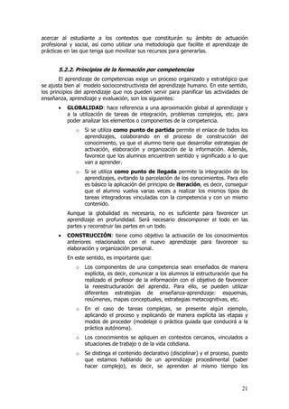 acercar al estudiante a los contextos que constituirán su ámbito de actuación
profesional y social, así como utilizar una metodología que facilite el aprendizaje de
prácticas en las que tenga que movilizar sus recursos para generarlas.


       5.2.2. Principios de la formación por competencias
        El aprendizaje de competencias exige un proceso organizado y estratégico que
se ajusta bien al modelo socioconstructivista del aprendizaje humano. En este sentido,
los principios del aprendizaje que nos pueden servir para planificar las actividades de
enseñanza, aprendizaje y evaluación, son los siguientes:
       •   GLOBALIDAD: hace referencia a una aproximación global al aprendizaje y
           a la utilización de tareas de integración, problemas complejos, etc. para
           poder analizar los elementos o componentes de la competencia.
              o   Si se utiliza como punto de partida permite el enlace de todos los
                  aprendizajes, colaborando en el proceso de construcción del
                  conocimiento, ya que el alumno tiene que desarrollar estrategias de
                  activación, elaboración y organización de la información. Además,
                  favorece que los alumnos encuentren sentido y significado a lo que
                  van a aprender.
              o   Si se utiliza como punto de llegada permite la integración de los
                  aprendizajes, evitando la parcelación de los conocimientos. Para ello
                  es básico la aplicación del principio de iteración, es decir, conseguir
                  que el alumno vuelva varias veces a realizar los mismos tipos de
                  tareas integradoras vinculadas con la competencia y con un mismo
                  contenido.
           Aunque la globalidad es necesaria, no es suficiente para favorecer un
           aprendizaje en profundidad. Será necesario descomponer el todo en las
           partes y reconstruir las partes en un todo.
       •   CONSTRUCCIÓN: tiene como objetivo la activación de los conocimientos
           anteriores relacionados con el nuevo aprendizaje para favorecer su
           elaboración y organización personal.
           En este sentido, es importante que:
              o   Los componentes de una competencia sean enseñados de manera
                  explícita, es decir, comunicar a los alumnos la estructuración que ha
                  realizado el profesor de la información con el objetivo de favorecer
                  la reeestructuración del aprendiz. Para ello, se pueden utilizar
                  diferentes estrategias de enseñanza-aprendizaje: esquemas,
                  resúmenes, mapas conceptuales, estrategias metacognitivas, etc.
              o   En el caso de tareas complejas, se presente algún ejemplo,
                  aplicando el proceso y explicando de manera explícita las etapas y
                  modos de proceder (modelaje o práctica guiada que conducirá a la
                  práctica autónoma).
              o   Los conocimientos se apliquen en contextos cercanos, vinculados a
                  situaciones de trabajo o de la vida cotidiana.
              o   Se distinga el contenido declarativo (disciplinar) y el proceso, puesto
                  que estamos hablando de un aprendizaje procedimental (saber
                  hacer complejo), es decir, se aprenden al mismo tiempo los



                                                                                      21
 