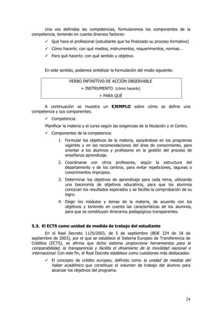 Una vez definidas las competencias, formularemos los componentes de la
competencia, teniendo en cuenta diversos factores:
          Qué hace el profesional (estudiante que ha finalizado su proceso formativo)
          Cómo hacerlo: con qué medios, instrumentos, requerimientos, normas…
          Para qué hacerlo: con qué sentido u objetivo.


       En este sentido, podemos sintetizar la formulación del modo siguiente:

                    VERBO INFINITIVO DE ACCIÓN OBSERVABLE
                           + INSTRUMENTO (cómo hacerlo)
                                      + PARA QUÉ

      A continuación se muestra un EJEMPLO sobre cómo se define una
competencia y sus componentes:
          Competencia:
       Planificar la materia y el curso según las exigencias de la titulación y el Centro.
          Componentes de la competencia:
              1. Formular los objetivos de la materia, apoyándose en los programas
                 vigentes y en las recomendaciones del área de conocimiento, para
                 orientar a los alumnos y profesores en la gestión del proceso de
                 enseñanza aprendizaje.
              2. Coordinarse con otros profesores, según la estructura del
                 departamento y de los centros, para evitar repeticiones, lagunas o
                 conocimientos impropios.
              3. Determinar los objetivos de aprendizaje para cada tema, utilizando
                 una taxonomía de objetivos educativos, para que los alumnos
                 conozcan los resultados esperados y se facilite la comprobación de su
                 logro.
              4. Elegir los módulos y temas de la materia, de acuerdo con los
                 objetivos y teniendo en cuenta las características de los alumnos,
                 para que se constituyan itinerarios pedagógicos transparentes.


5.3. El ECTS como unidad de medida de trabajo del estudiante
       En el Real Decreto 1125/2003, de 5 de septiembre (BOE 224 de 18 de
septiembre de 2003), por el que se establece el Sistema Europeo de Transferencia de
Créditos (ECTS), se afirma que dicho sistema proporciona herramientas para la
comparabilidad, la transparencia y facilita el dinamismo de la movilidad nacional e
internacional. Con este fin, el Real Decreto establece como cuestiones más destacadas:
          El concepto de crédito europeo, definido como la unidad de medida del
          haber académico que constituye el volumen de trabajo del alumno para
          alcanzar los objetivos del programa.




                                                                                        24
 