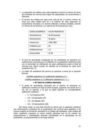 La asignación de créditos para cada asignatura incluirá el número de horas
          que necesitan los alumnos para lograr las capacidades, los conocimientos y
          destrezas.
          El número de créditos por cada curso será de 60. El número mínimo de
          horas por cada crédito será 25 y el máximo 30. Esta asignación se
          comprenderá vinculada a un alumno dedicado a tiempo completo, durante
          un mínimo de 36 semanas y un máximo de 40 semanas por curso.


                    CURSO ACADÉMICO             VALOR PROPUESTO

                    Semanas/curso               36-40 semanas

                    Horas/semana                40 aprox.

                    Horas/curso                 1500-1800

                    Créditos/curso              60

                    Créditos/semana             1,5

                    Horas/crédito               25-30


          El nivel de aprendizaje conseguido por los estudiantes se expresará con
          calificaciones numéricas que se reflejarán en su expediente académico junto
          con el porcentaje de distribución de estas calificaciones sobre el total de
          alumnos que hayan cursado los estudios de la titulación en cada curso
          académico (Art. 5).
          La media del expediente del alumno se calculará a través de la siguiente
          fórmula:
                 (créditos asignatura 1) x (calificación asignatura 1) +
              (créditos asignatura 2) x (calificación asignatura 2) + (…)
                         = Nº total de créditos obtenidos
          El grado de aprendizaje alcanzado por el alumno se expresará en
          calificación numérica en toda la Unión Europea, siguiendo una escala de 0 a
          10, con un decimal, a la que se podrá adjuntar su correspondiente
          calificación cualitativa:
             o    0 - 4,9 Suspenso (SS)
             o    5,0 - 6,9 Aprobado (AP)
             o    7,0 - 8,9 Notable (NT)
             o    9,0 - 10 Sobresaliente (SB)
       Del mismo modo, en este Real Decreto se afirma que su adopción constituye
una reformulación conceptual de la organización del currículo para adaptarlo a los
nuevos modelos de formación centrados en el trabajo del estudiante. Esta medida del
haber académico comporta un nuevo modelo educativo que ha de orientar las
programaciones y metodologías docentes centrándolas en el aprendizaje de los
estudiantes, no exclusivamente en las horas lectivas.



                                                                                  25
 