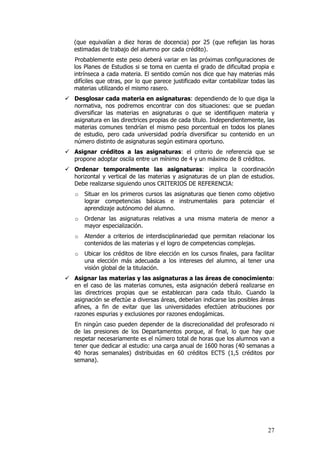 (que equivalían a diez horas de docencia) por 25 (que reflejan las horas
estimadas de trabajo del alumno por cada crédito).
Probablemente este peso deberá variar en las próximas configuraciones de
los Planes de Estudios si se toma en cuenta el grado de dificultad propia e
intrínseca a cada materia. El sentido común nos dice que hay materias más
difíciles que otras, por lo que parece justificado evitar contabilizar todas las
materias utilizando el mismo rasero.
Desglosar cada materia en asignaturas: dependiendo de lo que diga la
normativa, nos podremos encontrar con dos situaciones: que se puedan
diversificar las materias en asignaturas o que se identifiquen materia y
asignatura en las directrices propias de cada título. Independientemente, las
materias comunes tendrían el mismo peso porcentual en todos los planes
de estudio, pero cada universidad podría diversificar su contenido en un
número distinto de asignaturas según estimara oportuno.
Asignar créditos a las asignaturas: el criterio de referencia que se
propone adoptar oscila entre un mínimo de 4 y un máximo de 8 créditos.
Ordenar temporalmente las asignaturas: implica la coordinación
horizontal y vertical de las materias y asignaturas de un plan de estudios.
Debe realizarse siguiendo unos CRITERIOS DE REFERENCIA:
o   Situar en los primeros cursos las asignaturas que tienen como objetivo
    lograr competencias básicas e instrumentales para potenciar el
    aprendizaje autónomo del alumno.
o   Ordenar las asignaturas relativas a una misma materia de menor a
    mayor especialización.
o   Atender a criterios de interdisciplinariedad que permitan relacionar los
    contenidos de las materias y el logro de competencias complejas.
o   Ubicar los créditos de libre elección en los cursos finales, para facilitar
    una elección más adecuada a los intereses del alumno, al tener una
    visión global de la titulación.
Asignar las materias y las asignaturas a las áreas de conocimiento:
en el caso de las materias comunes, esta asignación deberá realizarse en
las directrices propias que se establezcan para cada título. Cuando la
asignación se efectúe a diversas áreas, deberían indicarse las posibles áreas
afines, a fin de evitar que las universidades efectúen atribuciones por
razones espurias y exclusiones por razones endogámicas.
En ningún caso pueden depender de la discrecionalidad del profesorado ni
de las presiones de los Departamentos porque, al final, lo que hay que
respetar necesariamente es el número total de horas que los alumnos van a
tener que dedicar al estudio: una carga anual de 1600 horas (40 semanas a
40 horas semanales) distribuidas en 60 créditos ECTS (1,5 créditos por
semana).




                                                                             27
 