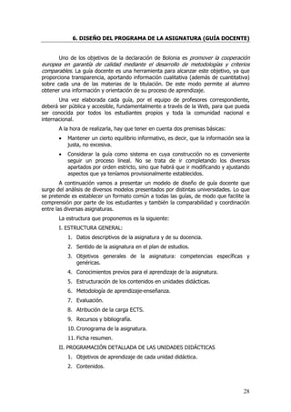 6. DISEÑO DEL PROGRAMA DE LA ASIGNATURA (GUÍA DOCENTE)


      Uno de los objetivos de la declaración de Bolonia es promover la cooperación
europea en garantía de calidad mediante el desarrollo de metodologías y criterios
comparables. La guía docente es una herramienta para alcanzar este objetivo, ya que
proporciona transparencia, aportando información cualitativa (además de cuantitativa)
sobre cada una de las materias de la titulación. De este modo permite al alumno
obtener una información y orientación de su proceso de aprendizaje.
       Una vez elaborada cada guía, por el equipo de profesores correspondiente,
deberá ser pública y accesible, fundamentalmente a través de la Web, para que pueda
ser conocida por todos los estudiantes propios y toda la comunidad nacional e
internacional.
       A la hora de realizarla, hay que tener en cuenta dos premisas básicas:
       •   Mantener un cierto equilibrio informativo, es decir, que la información sea la
           justa, no excesiva.
       •   Considerar la guía como sistema en cuya construcción no es conveniente
           seguir un proceso lineal. No se trata de ir completando los diversos
           apartados por orden estricto, sino que habrá que ir modificando y ajustando
           aspectos que ya teníamos provisionalmente establecidos.
        A continuación vamos a presentar un modelo de diseño de guía docente que
surge del análisis de diversos modelos presentados por distintas universidades. Lo que
se pretende es establecer un formato común a todas las guías, de modo que facilite la
comprensión por parte de los estudiantes y también la comparabilidad y coordinación
entre las diversas asignaturas.
       La estructura que proponemos es la siguiente:
       I. ESTRUCTURA GENERAL:
           1. Datos descriptivos de la asignatura y de su docencia.
           2. Sentido de la asignatura en el plan de estudios.
           3. Objetivos generales de la asignatura: competencias específicas y
              genéricas.
           4. Conocimientos previos para el aprendizaje de la asignatura.
           5. Estructuración de los contenidos en unidades didácticas.
           6. Metodología de aprendizaje-enseñanza.
           7. Evaluación.
           8. Atribución de la carga ECTS.
           9. Recursos y bibliografía.
           10. Cronograma de la asignatura.
           11. Ficha resumen.
       II. PROGRAMACIÓN DETALLADA DE LAS UNIDADES DIDÁCTICAS
           1. Objetivos de aprendizaje de cada unidad didáctica.
           2. Contenidos.



                                                                                      28
 