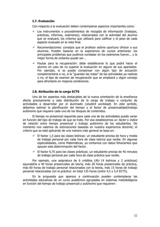 I.7. Evaluación
       Con respecto a la evaluación deben contemplarse aspectos importantes como:
           Los instrumentos o procedimientos de recogida de información (trabajos,
           prácticas, informes, exámenes), relacionados con la actividad del alumno
           que se evaluará, los criterios que utilizará para calificar y el peso de cada
           aspecto evaluado en la nota final.
           Recomendaciones: consejos que el profesor estime oportuno ofrecer a sus
           alumnos. Pueden basarse en la experiencia de cursos anteriores: los
           principales problemas que pudimos constatar en los exámenes fueron... y la
           mejor forma de evitarlos puede ser...
           Pautas para la recuperación: debe establecerse lo que podrá hacer el
           alumno en caso de no superar la evaluación en alguno de sus apartados.
           Por ejemplo, si se puede compensar con algún tipo de actuación
           complementaria o no, si le “guardan las notas” de las actividades ya realizas
           o no, el tipo de examen de recuperación que se empleará y algún consejo
           para afrontarlo en mejores condiciones.


       I.8. Atribución de la carga ECTS
        Uno de los aspectos más destacables de la nueva orientación de la enseñanza
afecta precisamente a esta distribución de la carga de trabajo o conjunto de
actividades a desarrollar por el alumnado (student workload). En este sentido,
debemos estimar la planificación del tiempo y el factor de presencialidad/trabajo
autónomo que requiere cada uno de los bloques de contenidos.
         El tiempo no presencial requerido para cada una de las actividades puede variar
en función del tipo de trabajo de que se trate. Por eso establecemos un factor o índice
de relación entre tiempo presencial y trabajo autónomo de los estudiantes. De
momento nos valemos de estimaciones basadas en nuestra experiencia docente; el
criterio que se está aplicando de una manera más general se basa en:
           El factor 1,5 para las clases teóricas: un estudiante precisa de hora y media
           de trabajo personal por cada hora de clase teórica que recibe. En algunas
           especialidades, como Matemáticas, ya contamos con datos fehacientes que
           apoyan esta determinación del factor.
           El factor 0,75 para las clases prácticas: un estudiante precisa de 45 minutos
           de trabajo personal por cada hora de clase práctica que recibe.
       Por ejemplo, una asignatura de 6 créditos LRU (4 teóricos y 2 prácticos)
equivaldría a 40 horas presenciales de teoría, más 20 horas presenciales de práctica,
más 60 horas de trabajo personal relacionadas con la teoría, más 15 horas de trabajo
personal relacionadas con la práctica: en total 135 horas (entre 4,5 y 5,4 ECTS).
        En la propuesta que aparece a continuación pueden contemplarse las
actividades educativas de un curso académico agrupadas en sistemas metodológicos
en función del tiempo de trabajo presencial y autónomo que requieren:




                                                                                     32
 