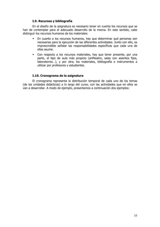 I.9. Recursos y bibliografía
        En el diseño de la asignatura es necesario tener en cuenta los recursos que se
han de contemplar para el adecuado desarrollo de la misma. En este sentido, cabe
distinguir los recursos humanos de los materiales:
          En cuanto a los recursos humanos, hay que determinar qué personas son
          necesarias para la ejecución de las diferentes actividades. Junto con ello, es
          imprescindible señalar las responsabilidades específicas que cada una de
          ellas asume.
          Con respecto a los recursos materiales, hay que tener presente, por una
          parte, el tipo de aula más propicio (anfiteatro, salas con asientos fijos,
          laboratorios…), y por otra, los materiales, bibliografía e instrumentos a
          utilizar por profesores y estudiantes.


       I.10. Cronograma de la asignatura
       El cronograma representa la distribución temporal de cada uno de los temas
(de las unidades didácticas) a lo largo del curso, con las actividades que en ellos se
van a desarrollar. A modo de ejemplo, presentamos a continuación dos ejemplos:




                                                                                     35
 