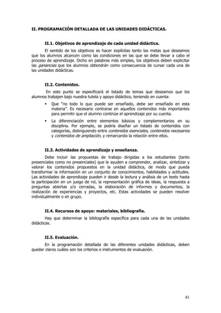 II. PROGRAMACIÓN DETALLADA DE LAS UNIDADES DIDÁCTICAS.


       II.1. Objetivos de aprendizaje de cada unidad didáctica.
        El sentido de los objetivos es hacer explícitas tanto las metas que deseamos
que los alumnos alcancen como las condiciones en las que se debe llevar a cabo el
proceso de aprendizaje. Dicho en palabras más simples, los objetivos deben explicitar
las ganancias que los alumnos obtendrán como consecuencia de cursar cada una de
las unidades didácticas.


       II.2. Contenidos.
       En este punto se especificará el listado de temas que deseamos que los
alumnos trabajen bajo nuestra tutela y apoyo didáctico, teniendo en cuenta:
          Que “no todo lo que puede ser enseñado, debe ser enseñado en esta
          materia”. Es necesario centrarse en aquellos contenidos más importantes
          para permitir que el alumno continúe el aprendizaje por su cuenta.
          La diferenciación entre elementos básicos y complementarios en su
          disciplina. Por ejemplo, se podría diseñar un listado de contenidos con
          categorías, distinguiendo entre contenidos esenciales, contenidos necesarios
          y contenidos de ampliación, y remarcando la relación entre ellos.


       II.3. Actividades de aprendizaje y enseñanza.
        Debe incluir las propuestas de trabajo dirigidas a los estudiantes (tanto
presenciales como no presenciales) que le ayuden a comprender, analizar, sintetizar y
valorar los contenidos propuestos en la unidad didáctica, de modo que pueda
transformar la información en un conjunto de conocimientos, habilidades y actitudes.
Las actividades de aprendizaje pueden ir desde la lectura y análisis de un texto hasta
la participación en un juego de rol, la representación gráfica de ideas, la respuesta a
preguntas abiertas y/o cerradas, la elaboración de informes y documentos, la
realización de experiencias y proyectos, etc. Estas actividades se pueden resolver
individualmente o en grupo.


       II.4. Recursos de apoyo: materiales, bibliografía.
        Hay que determinar la bibliografía específica para cada una de las unidades
didácticas.


       II.5. Evaluación.
      En la programación detallada de las diferentes unidades didácticas, deben
quedar claros cuáles son los criterios e instrumentos de evaluación.




                                                                                    41
 
