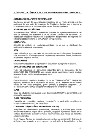 7. GLOSARIO DE TÉRMINOS EN EL PROCESO DE CONVERGENCIA EUROPEA


ACTIVIDADES DE APOYO O RECUPERACIÓN
Son las que derivan de una evaluación insuficiente de los niveles previos o de los
contenidos de una parte del programa. Su finalidad es facilitar que el alumno se
incorpore cuanto antes al ritmo normal de trabajo de sus compañeros.
ACUMULACIÓN DE CRÉDITOS
Se trata del total de CRÉDITOS especificado que debe ser logrado para completar con
éxito un semestre, año académico o un PROGRAMA COMPLETO DE ESTUDIOS. Los
créditos son concedidos y acumulados si los objetivos de aprendizaje del programa han
sido comprobados mediante la EVALUACIÓN correspondiente.
ASIGNATURA
Selección de unidades de enseñanza-aprendizaje en las que se distribuyen los
contenidos temáticos de una materia.
BECA
Pagos realizados a algunos o todos los estudiantes para cubrir los gastos de matrícula
y / o manutención. Pueden provenir de los gobiernos nacionales o locales, fundaciones
de caridad o empresas privadas.
CALIFICACIÓN
Evaluación final basada en la superación de conjunto en el programa de estudios.
CARGA DE TRABAJO DEL ESTUDIANTE
Todas las actividades de aprendizaje requeridas para la consecución de los
RESULTADOS DEL APRENDIZAJE (por ejemplo, clases presenciales, trabajo práctico,
búsqueda de información, estudio personal, etc.)
CICLO
Cursos de estudio dirigidos a la obtención de un TÍTULO ACADÉMICO. Uno de los
objetivos, señalados en la declaración de Bolonia, es la “adopción de un sistema
basado en dos ciclos principales, grado (primero) y postgrado (segundo)”. Los
ESTUDIOS DE DOCTORADO son generalmente referidos como tercer ciclo.
CLASE
Grupo de estudiantes matriculados en un determinado PROGRAMA de ESTUDIO en el
mismo año académico.
CLASE PRESENCIAL
Exposición de contenidos mediante presentación o explicación (posiblemente
incluyendo demostraciones) por un profesor.
COMPETENCIAS (ACADÉMICAS o PROFESIONALES)
Integración de conocimientos profesionales, habilidades y actitudes para realizar
eficazmente las tareas propias de una profesión, ocupación o puesto de trabajo en un
contexto determinado. Expresan un “saber hacer” complejo que integra los elementos
antes mencionados.
En el Proyecto Tuning, las competencias representan una combinación dinámica de
atributos – con respecto al conocimiento y su aplicación, a las actitudes y a las



                                                                                   42
 