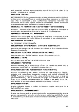 está garantizada mediante acuerdos explícitos entre la institución de origen, la de
acogida y el estudiante de movilidad.
EDUCACIÓN SUPERIOR
PROGRAMAS DE ESTUDIO en los que pueden participar los estudiantes con certificado
emitido por un centro cualificado de enseñanza secundaria después de un mínimo de
doce años de escolaridad, u otras cualificaciones profesionales relevantes. Las
instituciones de educación superior pueden ser universidades, centros de estudios
profesionales superiores o instituciones de educación superior.
ENSEÑANZA TIC (TECNOLOGÍAS DE INFORMACIÓN Y COMUNICACIÓN)
Enseñanza / estudio / aprendizaje que hace uso de las tecnologías de información y
comunicación. Normalmente se desarrolla en entornos de enseñanza virtual.
ESTRATEGIAS DE ENSEÑANZA-APRENDIZAJE
Organización o combinación de las técnicas de enseñanza y aprendizaje de una
manera adecuada para alcanzar los objetivos de aprendizaje de una unidad didáctica
ESTUDIANTE DE DOCTORADO
Ver ESTUDIANTE DE INVESTIGACIÓN
ESTUDIANTE DE INVESTIGACIÓN o ESTUDIANTE DE DOCTORADO
Estudiante que realiza un período formativo para obtener un título fundamentalmente
basado en investigación.
ESTUDIOS DE DOCTORADO o PROGRAMA DE DOCTORADO
Estudios conducentes al DOCTORADO o a la obtención del título de Doctor.
ESTUDIOS de GRADO
Cursos conducentes al TÍTULO de GRADO o de primer ciclo.
ESTUDIOS DE POSTGRADO
Estudios realizados tras la obtención del TÍTULO DE GRADO (de primer ciclo) y
conducentes a un TÍTULO DE POSTGRADO (de segundo ciclo).
EVALUACIÓN (SISTEMA, MODALIDADES Y PROCEDIMIENTOS)
Conjunto de pruebas escritas, orales y prácticas, así como proyectos y trabajos,
utilizados en la evaluación del progreso del estudiante en la UNIDAD o MÓDULO del
CURSO. Pueden ser empleadas por los propios estudiantes para evaluar su progreso
(evaluación formativa) o por la universidad para juzgar si la unidad o el módulo del
curso se ha concluido satisfactoriamente en relación a los RESULTADOS DEL
APRENDIZAJE de la unidad o módulo (evaluación acumulativa o continua).
EVALUACIÓN CONTINUA
Pruebas realizadas durante el período de enseñanza regular como parte de la
EVALUACIÓN final o anual.
EVALUACIÓN DE LOS APRENDIZAJES
Proceso por el que procede al reconocimiento de los aprendizajes adquiridos por una
persona y a su posterior valoración con alguna norma o criterio predefinido. Por tanto,
la evaluación requiere datos para el reconocimiento de lo aprendido y criterios para su
valoración.




                                                                                    45
 