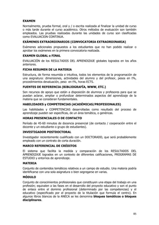 EXAMEN
Normalmente, prueba formal, oral y / o escrita realizada al finalizar la unidad de curso
o más tarde durante el curso académico. Otros métodos de evaluación son también
empleados. Las pruebas realizadas durante las unidades de curso son clasificadas
como EVALUACION CONTINUA.
EXÁMENES EXTRAORDINARIOS (CONVOCATORIA EXTRAORDINARIA)
Exámenes adicionales propuestos a los estudiantes que no han podido realizar o
aprobar los exámenes en la primera convocatoria realizada.
EXAMEN GLOBAL o FINAL
EVALUACIÓN de los RESULTADOS DEL APRENDIZAJE globales logrados en los años
anteriores.
FICHA RESUMEN DE LA MATERIA
Estructura, de forma resumida e intuitiva, todos los elementos de la programación de
una asignatura: dimensiones, actividades del alumno y del profesor, pesos en t%,
procedimientos devaluación, peso en t%, horas ECTS.
FUENTES DE REFERENCIA (BIBLIOGRAFÍA, WWW, ETC.)
Son recursos de apoyo que están a disposición de alumnos y profesores para que se
puedan aclarar, ampliar o profundizar determinados aspectos del aprendizaje de la
materia que se consideran fundamentales.
HABILIDADES y COMPETENCIAS (ACADÉMICAS/PROFESIONALES)
Las habilidades y COMPETENCIAS desarrolladas como resultado del proceso de
aprendizaje pueden ser específicas, de un área temática, o genéricas.
HORAS PRESENCIALES O DE CONTACTO
Período de 45-60 minutos de docencia presencial (de contacto / cooperación entre el
docente y un estudiante o grupo de estudiantes).
INVESTIGADOR POSTDOCTORAL
Investigador recientemente cualificado con un DOCTORADO, que será probablemente
empleado con un contrato de corta duración.
MARCO REFERENCIAL DE CRÉDITOS
El sistema que facilita la medida y comparación de los RESULTADOS DEL
APRENDIZAJE logrados en un contexto de diferentes calificaciones, PROGRAMAS DE
ESTUDIO y entornos de aprendizaje.
MATERIA
Conjunto de contenidos temáticos relativos a un campo de estudio. Una materia podría
identificarse con una sola asignatura o bien segregarse en varias.
MÓDULO
Conjunto de conocimientos profesionales que constituyen una etapa del trabajo en una
profesión; equivalen a las fases en el desarrollo del proyecto educativo y son el punto
de enlace entre el dominio profesional (determinado por las competencias) y el
educativo (especificado por el proyecto de la titulación que formula el centro). En
algunos libros blancos de la ANECA se les denomina bloques temáticos o bloques
disciplinares.



                                                                                     46
 