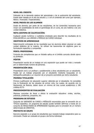 NIVEL DEL CREDITO
Indicador de la demanda relativa del aprendizaje y de la autonomía del estudiante.
Puede estar basada en el año de estudio y / o en el contenido del curso (por ejemplo,
Básico / Avanzado / Especializado).
NIVEL PREVIO DE LOS ALUMNOS
Grado de dominio, por parte de los estudiantes, de los contenidos necesarios para
iniciar con posibilidades de éxito el aprendizaje de un curso, de una materia o de una
unidad didáctica.
NOTA (SISTEMA DE CALIFICACIÓN)
Cualquier escala numérica o cualitativa empleada para describir los resultados de la
EVALUACIÓN en una UNIDAD o MÓDULO de CURSO individual.
OBJETIVOS DE APRENDIZAJE
Determinación anticipada de los resultados que los alumnos deben alcanzar en cada
unidad didáctica de la materia. Se utilizan las taxonomías de objetivos para su
formulación específica y compartida.
PERFIL PROFESIONAL
Conjunto de competencias que un titulado aplica en el ámbito concreto donde ejerce
su profesión.
PÓSTER
Presentación escrita de un trabajo en una exposición que puede ser visto y revisado
por un determinado número de personas.
PRESENTACIÓN ORAL
Presentación oral a un profesor y posiblemente a otros estudiantes por un estudiante.
Puede ser un trabajo preparado por el estudiante mediante búsquedas en la
bibliografía publicada o un resumen de un proyecto acometido por dicho estudiante.
PRIMERA TITULACIÓN
Primera cualificación de educación superior obtenida por el estudiante. Es concedida
tras la finalización de los estudios de primer ciclo, los cuales, de acuerdo con la
Declaración de Bolonia, deben durar un mínimo de tres cursos académicos o 180
créditos ECTS.
PROCEDIMIENTOS DE EVALUACIÓN
Maneras concretas de llevar a efecto la evaluación educativa: orales, escritas,
prácticas, problemas, proyectos, etc.
PROGRAMA DE ESTUDIO
Conjunto de UNIDADES de CURSO o MÓDULOS reconocidos para la concesión de un
TÍTULO específico. Un programa de estudio puede también definirse a través de un
conjunto de RESULTADOS de APRENDIZAJE logrados para la concesión de un número
determinado de CRÉDITOS.
PROYECTO DE GRUPO
Ejercicio asignado a un grupo de estudiantes que necesita trabajo cooperativo para su
conclusión. Puede ser evaluado en grupo o de forma individual.




                                                                                   47
 