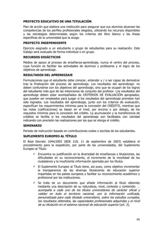 PROYECTO EDUCATIVO DE UNA TITULACIÓN
Plan de acción que elabora una institución para asegurar que sus alumnos alcanzan las
competencias de los perfiles profesionales elegidos, utilizando los recursos disponibles
y las estrategias determinadas según los criterios del libro blanco y las líneas
específicas de la universidad que la acoge.
PROYECTO INDEPENDIENTE
Ejercicio asignado a un estudiante o grupo de estudiantes para su realización. Este
trabajo será evaluado de forma individual o en grupo.
RECURSOS DIDÁCTICOS
Medios de apoyo al proceso de enseñanza-aprendizaje, nunca el centro del proceso,
cuya función es facilitar las actividades de alumnos y profesores y el logro de los
objetivos de aprendizaje.
RESULTADOS DEL APRENDIZAJE
Formulaciones que el estudiante debe conocer, entender y / o ser capaz de demostrar
tras la finalización del proceso de aprendizaje. Los resultados del aprendizaje: no
deben confundirse con los objetivos del aprendizaje, sino que se ocupan de los logros
del estudiante más que de las intenciones de conjunto del profesor. Los resultados del
aprendizaje deben estar acompañados de CRITERIOS DE EVALUACIÓN apropiados,
que pueden ser empleados para juzgar si los resultados del aprendizaje previstos han
sido logrados. Los resultados del aprendizaje, junto con los criterios de evaluación,
especifican los requerimientos mínimos para la concesión del CRÉDITO, mientras que
las notas (calificaciones) se basan en el nivel, por encima o por debajo, de los
requisitos mínimos para la concesión del crédito. La acumulación y la transferencia de
créditos se facilita si los resultados del aprendizaje son facilitados con claridad
indicando con precisión las realizaciones por las que se otorga el crédito.
SEMINARIO
Periodo de instrucción basado en contribuciones orales o escritas de los estudiantes.
SUPLEMENTO EUROPEO AL TÍTULO
El Real Decreto 1044/2003 (BOE 218, 11 de septiembre de 2003) establece el
procedimiento para la expedición, por parte de las universidades, del Suplemento
Europeo al Título:
           Encuentra su justificación en la diversidad de enseñanzas y titulaciones, las
           dificultades en su reconocimiento, el incremento de la movilidad de los
           ciudadanos y la insuficiente información aportada por los títulos.
           El Suplemento Europeo al Título tiene, así pues, como objetivo incrementar
           la transparencia de las diversas titulaciones de educación superior
           impartidas en los países europeos y facilitar su reconocimiento académico y
           profesional por las instituciones.
           Se trata de un documento que añade información al título obtenido
           mediante una descripción de su naturaleza, nivel, contexto y contenido: …
           acompaña a cada uno de los títulos universitarios de carácter oficial y
           validez en todo el territorio nacional, con la información unificada,
           personalizada para cada titulado universitario, sobre los estudios cursados,
           los resultados obtenidos, las capacidades profesionales adquiridas y el nivel
           de su titulación en el sistema nacional de educación superior (art. 3).



                                                                                        48
 