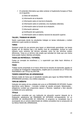 El contenido informativo que debe contener el Suplemento Europeo al Título
          es el siguiente:
              a) Datos del estudiante.
              b) Información de la titulación.
              c) Información sobre el nivel de la titulación.
              d) Información sobre el contenido y los resultados obtenidos.
              e) Información sobre la función de la titulación.
              f) Información adicional.
              g) Certificación del suplemento.
              h) Información sobre el sistema nacional de educación superior.
TALLER / TRABAJO DE GRUPO
Sesión supervisada donde los estudiantes trabajan en tareas individuales y reciben
asistencia y guía cuando es necesaria.
TAREA
Quehacer propio de una persona para lograr un determinado aprendizaje. Las tareas
pueden ser de distintos tipo y de distinto nivel de complejidad. Aunque se suele
utilizarlo como sinónimo del término actividad, entre los dos términos existen
diferencias. Tarea es un término más amplio que actividad de modo que una misma
tarea puede implicar distintas actividades.
TASAS (de MATRÍCULA / TUTORÍA)
Costes en concepto de enseñanza y / o supervisión que debe hacer efectivos el
estudiante.
TESIS
Trabajo escrito presentado en el marco oficial de los estudios de doctorado, basado en
un trabajo de investigación independiente, exigible para la concesión de un TÍTULO de
POSTGRADO o del TÍTULO de DOCTOR.
TIEMPO CONCEPTUAL DE APRENDIZAJE
Número medio de horas que el estudiante necesita para lograr los RESULTADOS DEL
APRENDIZAJE previstos y los créditos asignados.
TIPO DE CRÉDITO
Indicador del estatus de las unidades del curso en el PROGRAMA DE ESTUDIO. Pueden
describirse como Básicos – troncales (unidad de estudio principal), Relacionados -
obligatorios (unidad que proporciona apoyo) y Menores –optativas y libre elección
(unidades de curso optativas).
TÍTULO
Cualificación concedida por una institución de educación superior después de        la
finalización satisfactoria del PROGRAMA DE ESTUDIOS correspondiente. En            un
SISTEMA DE ACUMULACIÓN DE CRÉDITOS, el programa es completado tras                  la
acumulación de un número determinado de créditos concedidos tras la consecución    de
los RESULTADOS DEL APRENDIZAJE.




                                                                                   49
 