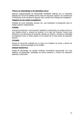 TÍTULO de POSTGRADO O DE SEGUNDO CICLO
Segunda CUALIFICACIÓN de EDUCACIÓN SUPERIOR obtenida por el estudiante
después del TÍTULO DE GRADO (primer título de educación superior). Se concede tras
la finalización de los estudios de segundo ciclo y puede incluir trabajo de investigación.
TRABAJO DE UN CURSO ACADÉMICO
Unidades de curso impartidas, tutorías, etc., que constituyen la preparación para un
trabajo posterior independiente.
TUNING
Acuerdo de desarrollo y sincronización mediante la combinación de sonidos únicos en
una melodía común o conjunto de sonidos. En el caso del Proyecto Tuning, hace
referencia a las estructuras de educación superior en Europa y reconoce la diversidad
de tradiciones como un factor positivo en la creación de un área común de educación
superior.
TUTORÍA
Periodo de instrucción realizado por un tutor con el objetivo de revisar y discutir los
materiales y temas presentados en las CLASES.
UNIDAD DIDÁCTICA
Unidad de aprendizaje con sentido completo, formalmente estructurada, con unos
objetivos de aprendizaje, estrategias de acción educativa y criterios de evaluación
explícitos y coherentes.




                                                                                       50
 