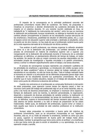 ANEXO 1:
                   UN NUEVO PROFESOR UNIVERSITARIO: OTRA DEDICACIÓN


         El impacto de la convergencia en la actividad profesional concreta del
profesorado universitario resulta difícil de cuestionar. De hecho, las propuestas e
iniciativas se encaminan a abordar directamente las cuestiones derivadas de dicho
impacto en el colectivo docente. En una reciente reunión celebrada en Graz, se
hablaba38 de “ir habilitando los instrumentos del cambio”, entre los que se menciona
la dedicación del profesorado. Aunque inicialmente, se obtenga la impresión de que los
cambios afectan principalmente al colectivo de los estudiantes (nuevas estructuras de
las enseñanzas y titulaciones, posibilidad de estudiar en diferentes países, etc.), y que
el espacio común de educación superior está orientado y destinado al estudiante, como
no podría ser de otra manera, no hay duda de que el profesorado recibirá buena parte
de la onda expansiva derivada de la introducción de dichos cambios.
        Tras analizar el perfil profesional, nos interesa organizar la reflexión alrededor
de cómo va a ser la dedicación del profesorado. Los cambios derivados de este
proceso de armonización en materia de enseñanza superior van a suponer una
reorganización de la dedicación del profesorado durante el transcurso de su actividad
profesional, en definitiva, un planteamiento diferente del tiempo de trabajo, en todos
los sentidos. Sin perder de vista en ningún momento los asuntos relacionados con las
actividades propias de investigación y aquellas vinculadas a la gestión universitaria,
vamos a centrar la reflexión específicamente sobre el trabajo y las tareas docentes.
        El proceso de convergencia europea representa una ampliación cualitativa de
las actividades de enseñanza y aprendizaje. La introducción del crédito europeo como
“unidad de haber académico” valora el volumen global de trabajo realizado por los
estudiantes en sus estudios, no sólo las horas de clase. Todo el trabajo realizado hasta
el momento en relación a la articulación de las diferentes propuestas parece dejar clara
la dedicación de los estudiantes durante sus quehaceres universitarios. No es de
extrañar que el nuevo modelo educativo, basado en el trabajo del estudiante, deje de
tener como punto de referencia la docencia del profesor.
        Cuando nos centramos en el profesorado se comprueba fácilmente la derivación
de estas propuestas, pues aparecen nuevas tareas (en algunos casos) o bien se
reconoce como parte del trabajo del profesorado algo se ya se venía haciendo, esto es,
junto a las horas de docencia presenciales, se empiezan a reconocer otros espacios y
tiempos de dedicación como las tutorías, la atención personalizada, la organización,
desarrollo y evaluación de diversas actividades de carácter práctico, la implicación en
actividades relativas a la semipresencialidad, las tareas de coordinación docente..., lo
que, en definitiva, supone el reconocimiento del tiempo necesario para preparar todo
este abanico de tareas docentes y no sólo el tiempo de preparación de las clases
tradicionales. Hablar pues, de dedicación del profesorado, supone echar un vistazo a
todo aquello que marca la actividad de este colectivo profesional en la institución
universitaria.
       Aunque estas propuestas no sorprendan a buena parte del colectivo de
profesores universitarios, pues ya se encuentran incorporadas en sus “agendas”
docentes, esto es, en su modo de entender la enseñanza, también es cierto que para
no pocos, suponen la reconsideración de buena parte del trabajo hasta ahora
desarrollado. Cambiar la perspectiva que toma como centro al profesor y la enseñanza,
a otra que toma como eje para la acción al estudiante y a su aprendizaje, no es una
operación simple y sencilla.


                                                                                       52
 