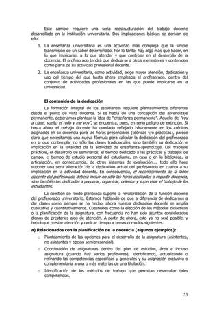 Este cambio requiere una seria reestructuración del trabajo docente
desarrollado en la institución universitaria. Dos implicaciones básicas se derivan de
ello:
   1. La enseñanza universitaria es una actividad más compleja que la simple
      transmisión de un saber determinado. Por lo tanto, hay algo más que hacer, en
      lo que implicarse, a lo que atender y que controlar en el desarrollo de la
      docencia. El profesorado tendrá que dedicarse a otros menesteres y contenidos
      como parte de su actividad profesional docente.
   2. La enseñanza universitaria, como actividad, exige mayor atención, dedicación y
      uso del tiempo del que hasta ahora empleaba el profesorado, dentro del
      conjunto de actividades profesionales en las que puede implicarse en la
      universidad.


       El contenido de la dedicación
        La formación integral de los estudiantes requiere planteamientos diferentes
desde el punto de vista docente. Si se habla de una concepción del aprendizaje
permanente, deberíamos plantear la idea de “enseñanza permanente”. Aquello de “voy
a clase, suelto el rollo y me voy”, se encuentra, pues, en serio peligro de extinción. Si
hasta ahora el trabajo docente ha quedado reflejado básicamente en los créditos
asignados en su docencia para las horas presenciales (teóricas y/o prácticas), parece
claro que necesitamos una nueva fórmula para calcular la dedicación del profesorado
en la que contemplar no sólo las clases tradicionales, sino también su dedicación e
implicación en la totalidad de la actividad de enseñanza-aprendizaje. Los trabajos
prácticos, el desarrollo de seminarios, el tiempo dedicado a las prácticas y trabajos de
campo, el tiempo de estudio personal del estudiante, en casa o en la biblioteca, la
articulación, en consecuencia, de otros sistemas de evaluación..., todo ello hace
suponer una seria alteración de la dedicación actual del profesorado en cuanto a su
implicación en la actividad docente. En consecuencia, el reconocimiento de la labor
docente del profesorado deberá incluir no sólo las horas dedicadas a impartir docencia,
sino también las dedicadas a preparar, organizar, orientar y supervisar el trabajo de los
estudiantes.
        La cuestión de fondo planteada supone la revalorización de la función docente
del profesorado universitario. Estamos hablando de que a diferencia de dedicarnos a
dar clases como siempre se ha hecho, ahora nuestra dedicación docente se amplía
cualitativa y cuantitativamente. Cuestiones como la elección de los métodos didácticos
o la planificación de la asignatura, con frecuencia no han sido asuntos considerados
dignos de prestarles algo de atención. A partir de ahora, esto ya no será posible, y
habrá que prestar atención y dedicar tiempo a temas como los siguientes:
a) Relacionados con la planificación de la docencia (algunos ejemplos):
   o   Planteamiento de las opciones para el desarrollo de la asignatura (asistentes,
       no asistentes y opción semipresencial).
   o   Coordinación de asignaturas dentro del plan de estudios, área e incluso
       asignatura (cuando hay varios profesores), identificando, actualizando o
       refinando las competencias específicas y generales y su asignación exclusiva o
       complementaria a una o más materias de una titulación.
   o   Identificación de los métodos de trabajo que permitan desarrollar tales
       competencias.



                                                                                      53
 