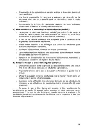 o   Organización de las actividades de carácter práctico a desarrollar durante el
       curso académico.
   o   Una buena organización del programa y calendario de desarrollo de la
       asignatura, claro, preciso y accesible para los estudiantes y para el propio
       profesorado.
   o   Planteamiento de acciones de coordinación docente con otros profesores
       implicados en la docencia al mismo grupo de estudiantes.
a) Relacionados con la metodología a seguir (algunos ejemplos):
   o   La adopción de criterios de flexibilidad metodológica en función del trabajo a
       realizar en cada momento y en cada escenario. La clase ya no es el único
       espacio sobre el que proyectar la dedicación del profesorado.
   o   El uso de los recursos didácticos más apropiados para el desarrollo de la
       asignatura y los estudiantes matriculados.
   o   Prestar mayor atención a las estrategias que utilizan los estudiantes para
       asimilar la información y transferirla.
   o   Escuchar a los estudiantes, identificar sus errores y dificultades
   o   Dar la retroalimentación necesaria a los estudiantes, especialmente en relación
       con actividades de evaluación continua.
   o   Reflejar en los procedimientos de evaluación los conocimientos, habilidades, y
       actitudes que constituyen los objetivos de una materia
b) Relacionados con la evaluación (algunos ejemplos):
   o   Entender la evaluación como un proceso que se desarrolla durante y no sólo al
       final de las actividades realizadas por estudiantes y profesorado.
   o   Proporcionar criterios claros para la evaluación en función de lo que se vaya a
       evaluar.
   o   Ofrecer la evaluación como una oportunidad para la mejora y no sólo como un
       instrumento de control sobre lo realizado.
   o   Incorporar en la calificación otros elementos derivados de las actividades, la
       implicación y las actitudes de los estudiantes durante el desarrollo del curso
       académico.
       En suma, lo que o bien damos por sentado, o bien sencillamente lo
consideramos un asunto de segundo orden, adquiere en estos momentos mayor
protagonismo. Y lo que es más importante, cuando entremos a analizarlo y le
dediquemos tiempo podremos comprobar lo diferente que es respecto a la idea que
teníamos originariamente.




                                                                                   54
 