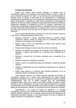 El tiempo de dedicación
        Aunque para algunos estos cambios supongan un elevado nivel de
incertidumbre respecto a la concepción de sus tareas docentes, es decir, al modo en
que se entiende la expresión “dar clase” y a los principios de su actividad docente, el
principal centro de interés no está tanto en los conocimientos y competencias
profesionales del profesorado sino en las implicaciones derivadas de poner en práctica
dichos conocimientos y competencias. Hasta ahora la dedicación del profesorado es
medida en términos de créditos, los planes de organización de la docencia se diseñan e
implementan asignando al profesorado las horas de docencia, normalmente (24
créditos para el profesorado a tiempo completo), y entendiendo las horas como horas
de clases presenciales (teóricas/prácticas). La pregunta ahora es cómo se contemplan
esas 240 horas, qué lectura hay que hacer de las mismas en este nuevo contexto de
dedicación.
        Con los nuevos planteamientos, el profesor va a tener que acentuar su esfuerzo
y, por tanto, su dedicación temporal a tareas como:
       Organizar, desarrollar y evaluar, actividades diversas de carácter práctico
       (seminarios, talleres, trabajo de campo) para los estudiantes como parte
       sustantiva, no secundaria, en su formación.
       Atender mejor y más a los estudiantes de manera tanto personal como
       colectiva en pequeños grupos.
       Preparar todo el trabajo, no sólo la clase, tal y como la concebimos.
       Acometer con garantías los procesos de evaluación de los estudiantes, de la
       asignatura o materia, pero también de su actividad como profesional de la
       docencia.
       Gestionar la provisión de los recursos necesarios para el desarrollo de la
       docencia.
       Planificar y organizar la asignatura en general.
       Diseñar y poner en funcionamiento planes de innovación y mejora de la propia
       docencia.
       Trabajar en colaboración con otros compañeros e instituciones en la mejora de
       la docencia.
       Prestar mayor atención a la docencia como actividad profesional. Ya no es
       suficiente conocer el contenido de la materia.
        Como podemos observar, los cambios previstos derivados del proceso de
convergencia europea van a suponer una reestructuración del trabajo docente
globalmente considerado, tanto por el contenido de la dedicación docente (ampliado
cualitativamente), como por el tiempo requerido para ello (incrementado
cuantitativamente), como por el modo en que deberá trabajar el profesor (menos
individual y más en colaboración). En muchos casos, estamos hablando de un proceso
de intensificación de la actividad profesional cuyo impacto evidente en el profesorado
deberá ser bien planteado y valorado, si no queremos provocar resistencias y rechazos.
        Evidentemente, y sin merma del tiempo de dedicación a la actividad
investigadora, quizás una vez comprobado el desarrollo de estas propuestas en materia
docente, debamos reflexionar, en su conjunto, acerca del tema de la dedicación del
profesorado universitario respecto a la tres tareas básicas en las que se organiza su
trabajo: la docencia, la investigación y la gestión.



                                                                                    55
 