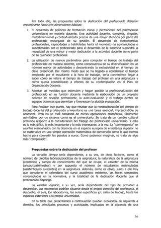 Por todo ello, las propuestas sobre la dedicación del profesorado deberían
encaminarse hacia tres dimensiones básicas:
   1. El desarrollo de políticas de formación inicial y permanente del profesorado
      universitario en materia docente. Una actividad docente, compleja, singular,
      multidimensional y contextualizada precisa de una mayor atención por parte del
      profesorado encargado de su gestión. El desarrollo de competencias
      profesionales, capacidades y habilidades hasta el momento no contempladas o
      subestimadas por el profesorado para el desarrollo de la docencia supondrá la
      necesidad de una mayor y mejor dedicación a la actividad docente como parte
      de su quehacer profesional.
   2. La utilización de nuevos parámetros para computar el tiempo de trabajo del
      profesorado en materia docente, como consecuencia de su diversificación en un
      número mayor de actividades y descentrando la exclusividad en el tiempo de
      clase presencial. Del mismo modo que se ha llegado a contabilizar el tiempo
      empleado por el estudiante a la hora de trabajar, sería conveniente llegar a
      saber cómo se valora el tiempo de trabajo del profesor en una asignatura y
      cómo queda contabilizado a efectos de su contemplación en el Plan de
      Organización Docente.
   3. Adoptar las medidas que estimulen y hagan posible la profesionalización del
      profesorado en su función docente mediante la elaboración de un proyecto
      docente en revisión permanente, la auto-evaluación y el trabajo dentro de
      equipos docentes que permitan y favorezcan la aludida evaluación.
       Para finalizar este punto, hay que resaltar que la reestructuración del tiempo de
trabajo docente del profesorado universitario es una tarea esencial, imprescindible de
acometer. Pero no se está hablando de meras operaciones cosméticas, fácilmente
asimilables por un sistema como es el universitario. Se trata de un cambio cultural
profundo respecto a la consideración del trabajo del profesorado universitario. Y esto
es lo más difícil, lo más importante y lo más interesante, a la vez. La “convergencia” en
asuntos relacionados con la docencia en el espacio europeo de enseñanza superior no
se materializa en una simple operación matemática de conversión como la que hemos
hecho para convertir las pesetas a euros. Como podemos imaginar, se trata de algo
más “complicado”.


      Propuestas sobre la dedicación del profesor
       La variable tiempo sería dependiente, a su vez, de otros factores, como el
número de créditos teóricos/prácticos de la asignatura; la naturaleza de la asignatura
(contenido y campo de conocimiento del que se ocupa; el carácter de la misma
(anual/cuatrimestral) y por supuesto el número de estudiantes matriculados
(asistentes/no asistentes) en la asignatura. Además, como es obvio, junto a ello hay
que considerar el calendario del curso académico existente, las horas semanales
contempladas en la normativa, y la totalidad de la dedicación docente que el
profesorado disponga.
      La variable espacio, a su vez, sería dependiente del tipo de actividad a
desarrollar. Los escenarios podrían situarse desde el propio domicilio del profesor/a, el
despacho, el aula, los laboratorios, las aulas específicas y/o salas de trabajo, hasta los
espacios exteriores a la propia Universidad.
      En la tabla que presentamos a continuación quedan expuestos, de izquierda a
derecha, los principales procesos y actividades implicados en la docencia de una


                                                                                       56
 