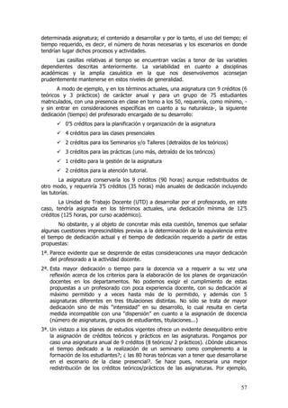 determinada asignatura; el contenido a desarrollar y por lo tanto, el uso del tiempo; el
tiempo requerido, es decir, el número de horas necesarias y los escenarios en donde
tendrían lugar dichos procesos y actividades.
      Las casillas relativas al tiempo se encuentran vacías a tenor de las variables
dependientes descritas anteriormente. La variabilidad en cuanto a disciplinas
académicas y la amplia casuística en la que nos desenvolvemos aconsejan
prudentemente mantenerse en estos niveles de generalidad.
       A modo de ejemplo, y en los términos actuales, una asignatura con 9 créditos (6
teóricos y 3 prácticos) de carácter anual y para un grupo de 75 estudiantes
matriculados, con una presencia en clase en torno a los 50, requeriría, como mínimo, -
y sin entrar en consideraciones específicas en cuanto a su naturaleza-, la siguiente
dedicación (tiempo) del profesorado encargado de su desarrollo:
          0’5 créditos para la planificación y organización de la asignatura
          4 créditos para las clases presenciales
          2 créditos para los Seminarios y/o Talleres (detraídos de los teóricos)
          3 créditos para las prácticas (uno más, detraído de los teóricos)
          1 crédito para la gestión de la asignatura
          2 créditos para la atención tutorial.
        La asignatura conservaría los 9 créditos (90 horas) aunque redistribuidos de
otro modo, y requeriría 3’5 créditos (35 horas) más anuales de dedicación incluyendo
las tutorías.
       La Unidad de Trabajo Docente (UTD) a desarrollar por el profesorado, en este
caso, tendría asignada en los términos actuales, una dedicación mínima de 12’5
créditos (125 horas, por curso académico).
       No obstante, y al objeto de concretar más esta cuestión, tenemos que señalar
algunas cuestiones imprescindibles previas a la determinación de la equivalencia entre
el tiempo de dedicación actual y el tiempo de dedicación requerido a partir de estas
propuestas:
1ª. Parece evidente que se desprende de estas consideraciones una mayor dedicación
    del profesorado a la actividad docente.
2ª. Esta mayor dedicación o tiempo para la docencia va a requerir a su vez una
    reflexión acerca de los criterios para la elaboración de los planes de organización
    docentes en los departamentos. No podemos exigir el cumplimiento de estas
    propuestas a un profesorado con poca experiencia docente, con su dedicación al
    máximo permitido y a veces hasta más de lo permitido, y además con 5
    asignaturas diferentes en tres titulaciones distintas. No sólo se trata de mayor
    dedicación sino de más “intensidad” en su desarrollo, lo cual resulta en cierta
    medida incompatible con una “dispersión” en cuanto a la asignación de docencia
    (número de asignaturas, grupos de estudiantes, titulaciones...)
3ª. Un vistazo a los planes de estudios vigentes ofrece un evidente desequilibrio entre
    la asignación de créditos teóricos y prácticos en las asignaturas. Pongamos por
    caso una asignatura anual de 9 créditos (8 teóricos/ 2 prácticos). ¿Dónde ubicamos
    el tiempo dedicado a la realización de un seminario como complemento a la
    formación de los estudiantes?; ¿ las 80 horas teóricas van a tener que desarrollarse
    en el escenario de la clase presencial?. Se hace pues, necesaria una mejor
    redistribución de los créditos teóricos/prácticos de las asignaturas. Por ejemplo,


                                                                                     57
 